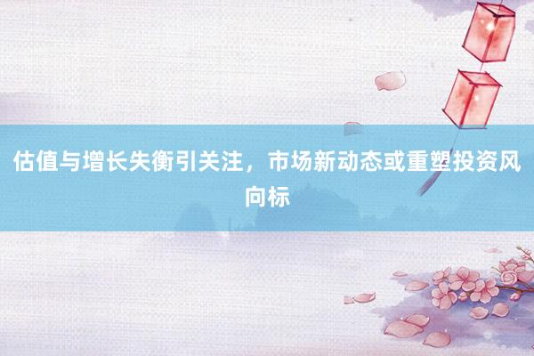 估值与增长失衡引关注，市场新动态或重塑投资风向标