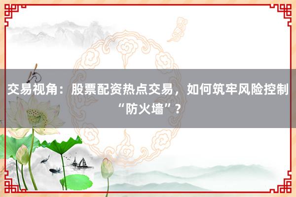 交易视角：股票配资热点交易，如何筑牢风险控制“防火墙”？