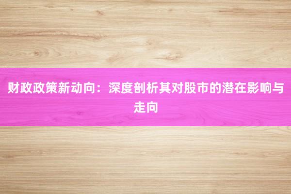 财政政策新动向：深度剖析其对股市的潜在影响与走向