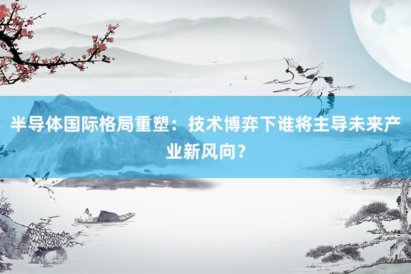半导体国际格局重塑：技术博弈下谁将主导未来产业新风向？