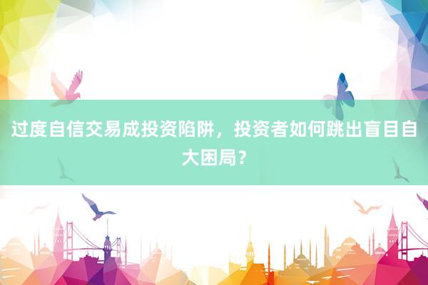 过度自信交易成投资陷阱，投资者如何跳出盲目自大困局？