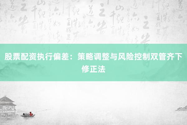 股票配资执行偏差：策略调整与风险控制双管齐下修正法