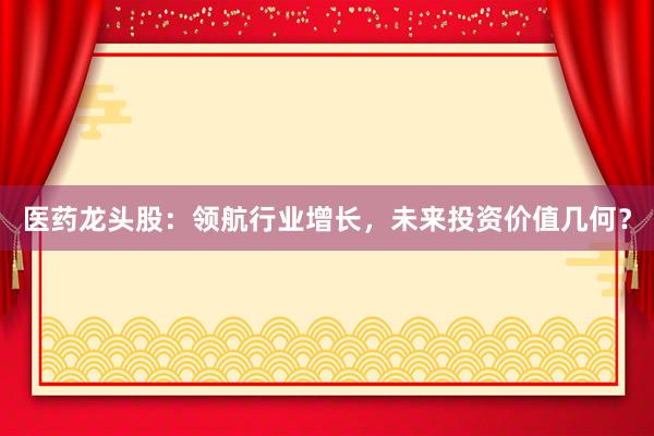 医药龙头股：领航行业增长，未来投资价值几何？