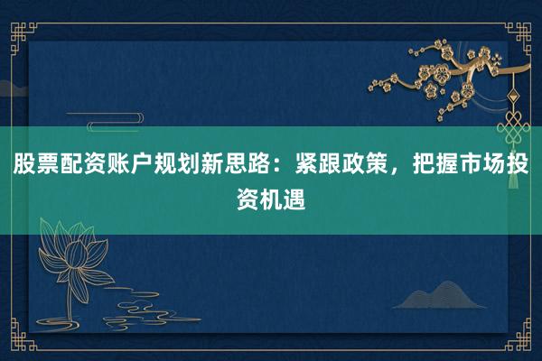 股票配资账户规划新思路：紧跟政策，把握市场投资机遇