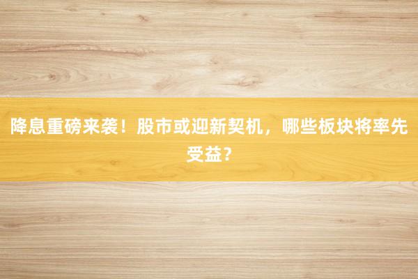 降息重磅来袭！股市或迎新契机，哪些板块将率先受益？