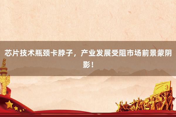 芯片技术瓶颈卡脖子，产业发展受阻市场前景蒙阴影！