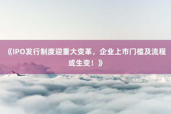 《IPO发行制度迎重大变革,企业上市门槛及流程或生变!》