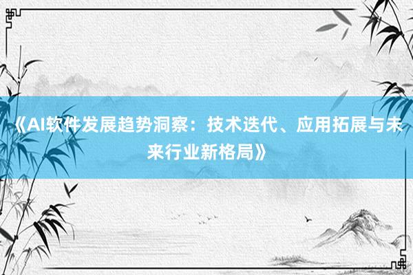 《AI软件发展趋势洞察：技术迭代、应用拓展与未来行业新格局》