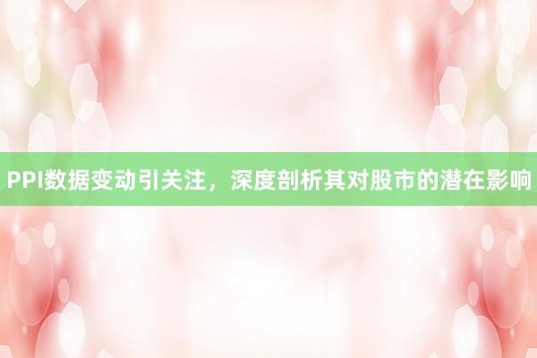 PPI数据变动引关注,深度剖析其对股市的潜在影响