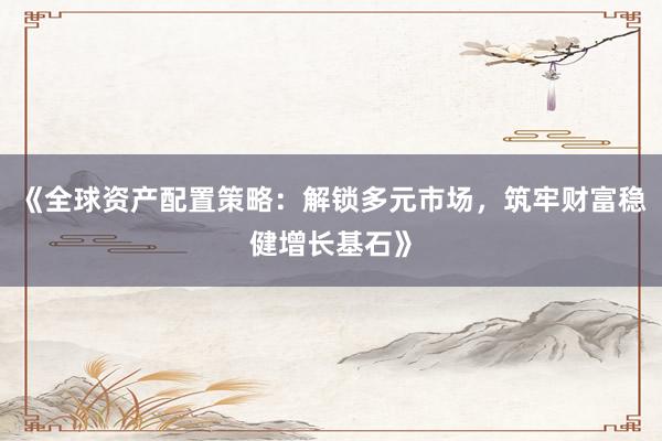 《全球资产配置策略：解锁多元市场，筑牢财富稳健增长基石》