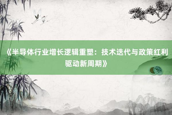 《半导体行业增长逻辑重塑：技术迭代与政策红利驱动新周期》