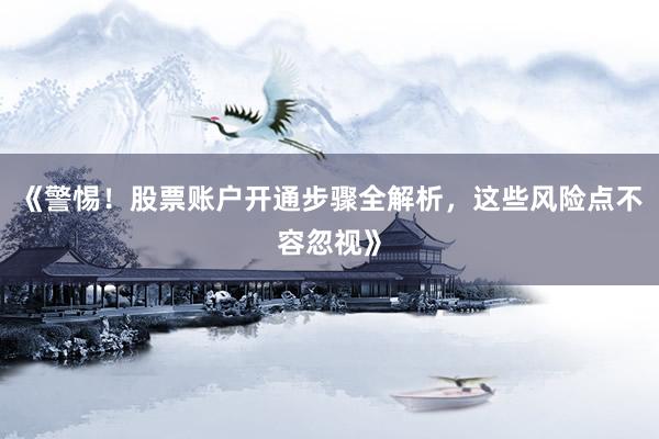 《警惕！股票账户开通步骤全解析，这些风险点不容忽视》