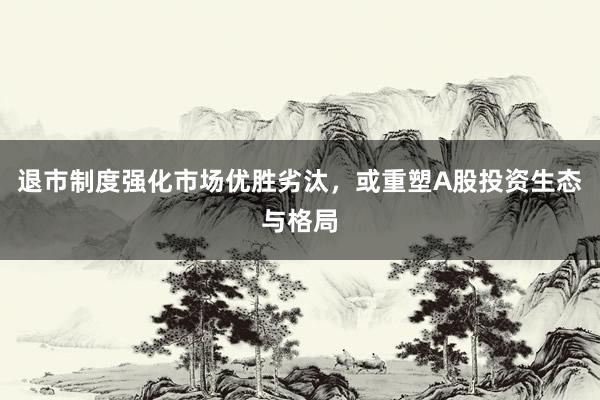 退市制度强化市场优胜劣汰，或重塑A股投资生态与格局