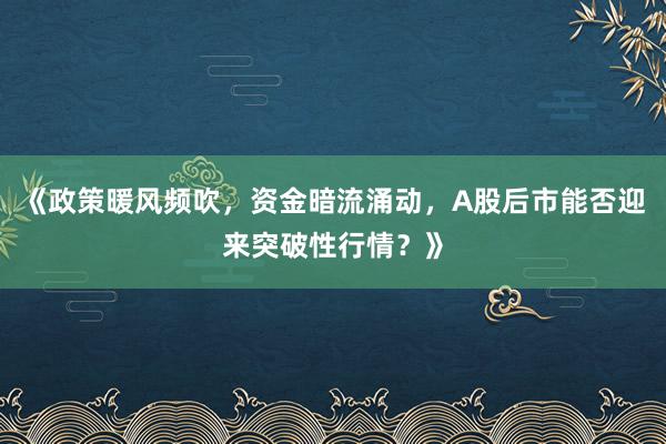 《政策暖风频吹，资金暗流涌动，A股后市能否迎来突破性行情？》