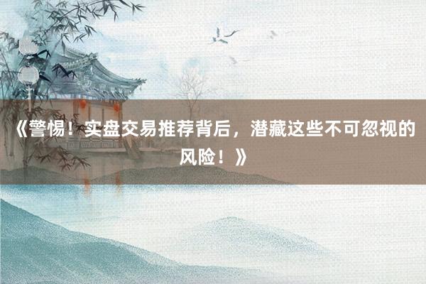 《警惕！实盘交易推荐背后，潜藏这些不可忽视的风险！》