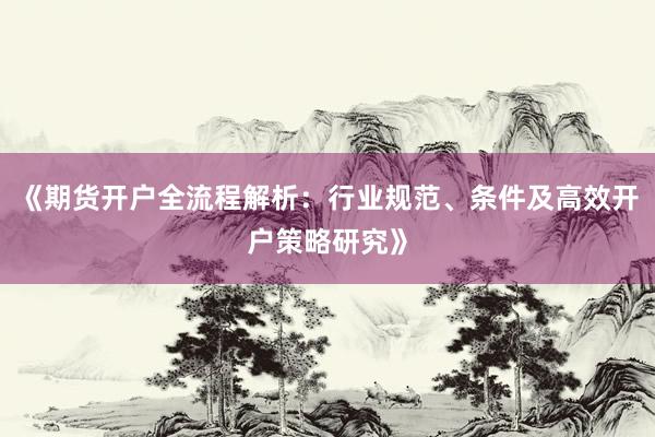 《期货开户全流程解析：行业规范、条件及高效开户策略研究》