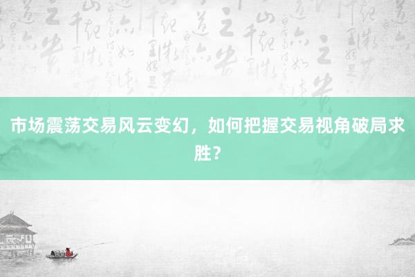 市场震荡交易风云变幻,如何把握交易视角破局求胜?