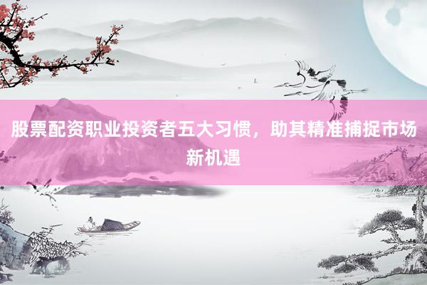 股票配资职业投资者五大习惯，助其精准捕捉市场新机遇