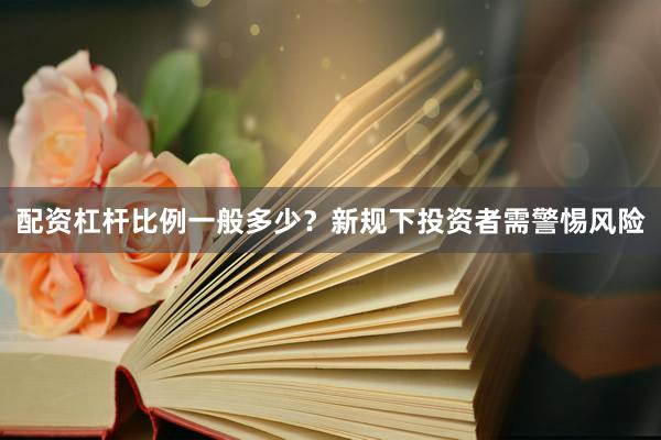 配资杠杆比例一般多少？新规下投资者需警惕风险