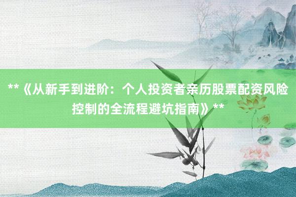 **《从新手到进阶：个人投资者亲历股票配资风险控制的全流程避坑指南》**