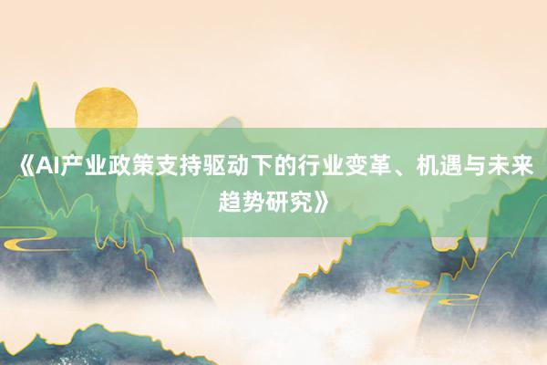 《AI产业政策支持驱动下的行业变革、机遇与未来趋势研究》