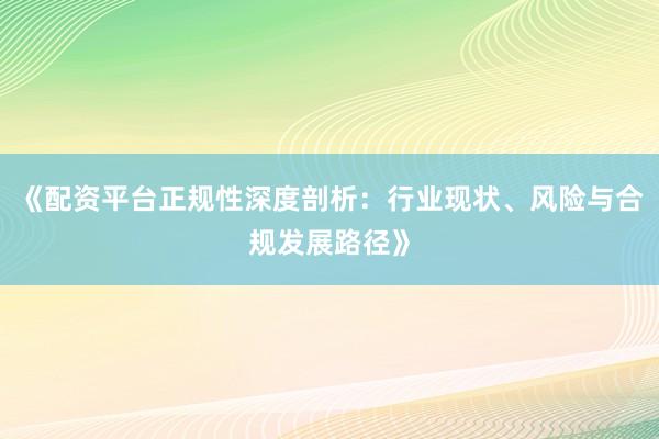 《配资平台正规性深度剖析：行业现状、风险与合规发展路径》