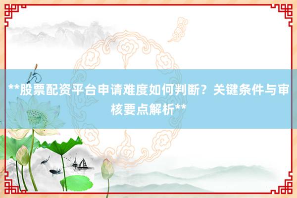 **股票配资平台申请难度如何判断？关键条件与审核要点解析**