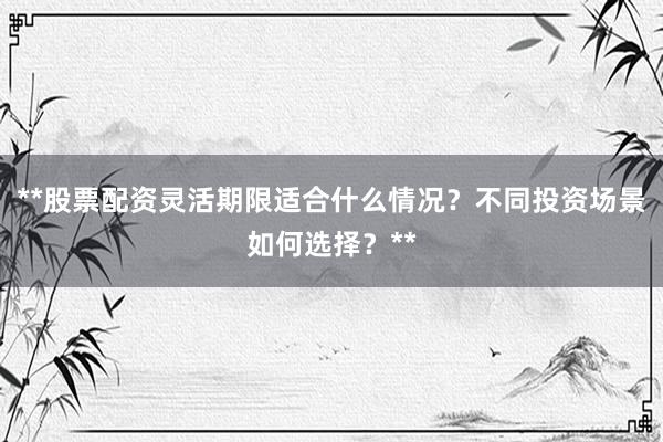 **股票配资灵活期限适合什么情况？不同投资场景如何选择？**