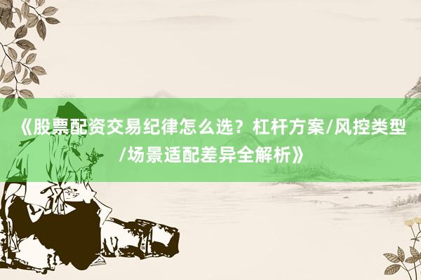 《股票配资交易纪律怎么选?杠杆方案/风控类型/场景适配差异全解析》