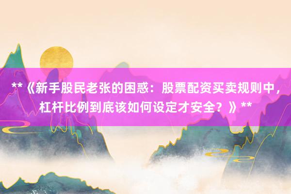 **《新手股民老张的困惑：股票配资买卖规则中，杠杆比例到底该如何设定才安全？》**
