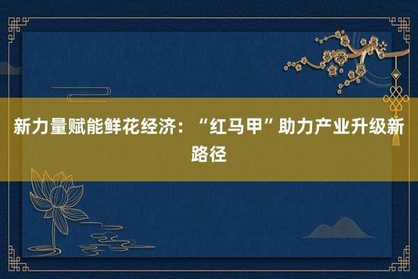 新力量赋能鲜花经济：“红马甲”助力产业升级新路径