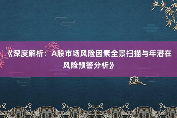《深度解析：A股市场风险因素全景扫描与年潜在风险预警分析》