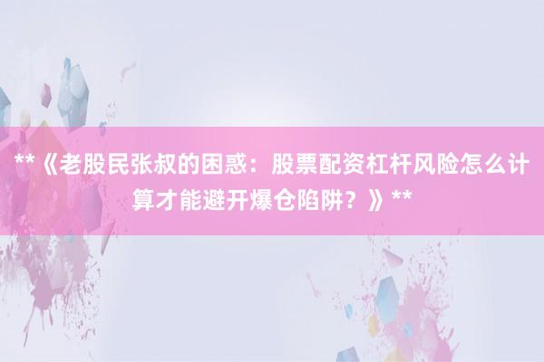 **《老股民张叔的困惑：股票配资杠杆风险怎么计算才能避开爆仓陷阱？》**