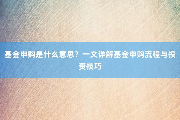 基金申购是什么意思？一文详解基金申购流程与投资技巧