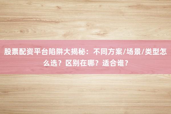股票配资平台陷阱大揭秘:不同方案/场景/类型怎么选?区别在哪?适合谁?