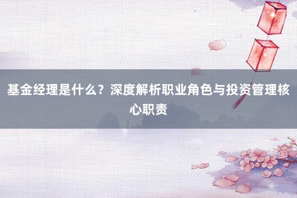 基金经理是什么？深度解析职业角色与投资管理核心职责