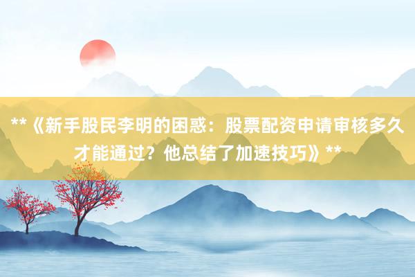 **《新手股民李明的困惑：股票配资申请审核多久才能通过？他总结了加速技巧》**