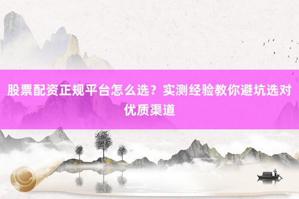 股票配资正规平台怎么选？实测经验教你避坑选对优质渠道