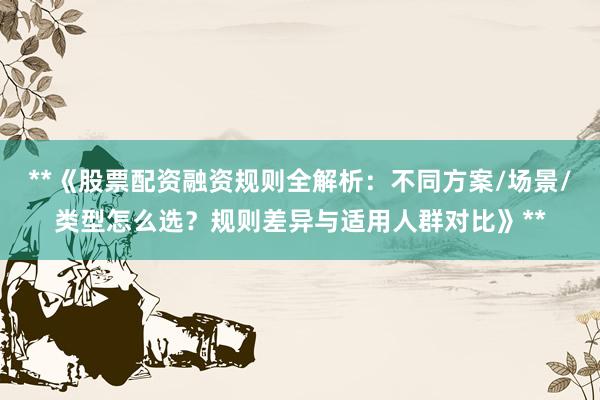 **《股票配资融资规则全解析：不同方案/场景/类型怎么选？规则差异与适用人群对比》**