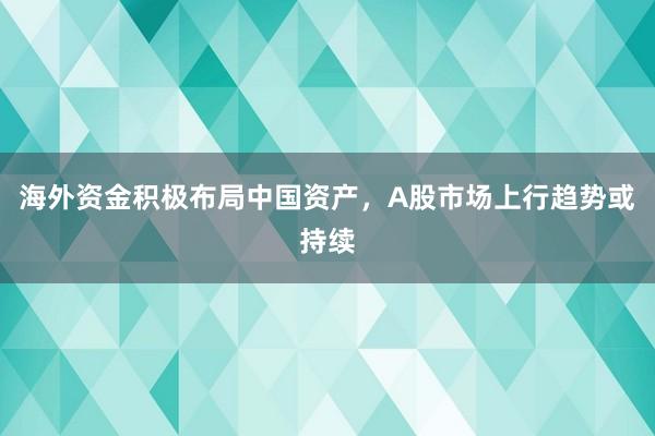 海外资金积极布局中国资产，A股市场上行趋势或持续