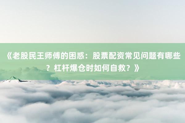 《老股民王师傅的困惑：股票配资常见问题有哪些？杠杆爆仓时如何自救？》