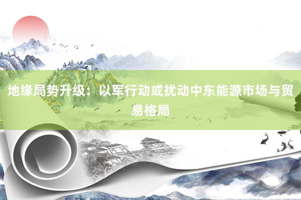 地缘局势升级：以军行动或扰动中东能源市场与贸易格局