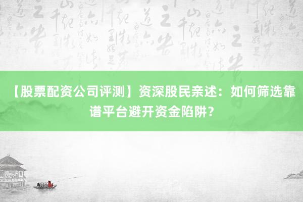 【股票配资公司评测】资深股民亲述：如何筛选靠谱平台避开资金陷阱？