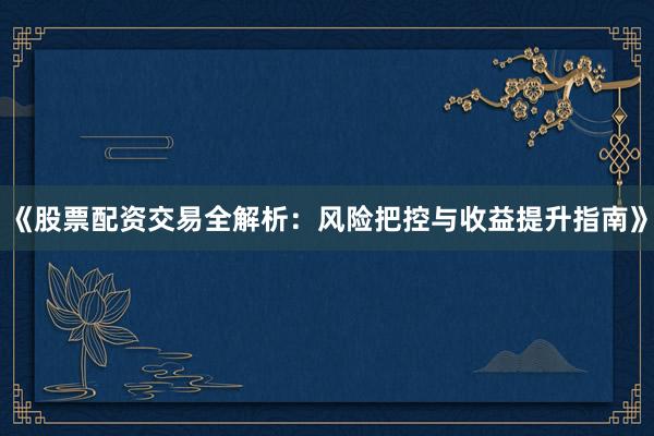 《股票配资交易全解析：风险把控与收益提升指南》