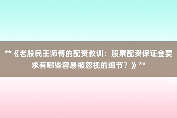 **《老股民王师傅的配资教训：股票配资保证金要求有哪些容易被忽视的细节？》**