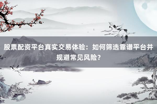 股票配资平台真实交易体验：如何筛选靠谱平台并规避常见风险？