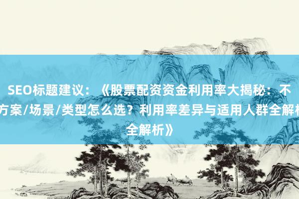 SEO标题建议:《股票配资资金利用率大揭秘:不同方案/场景/类型怎么选?利用率差异与适用人群全解析》