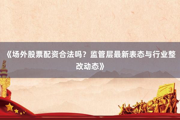 《场外股票配资合法吗？监管层最新表态与行业整改动态》