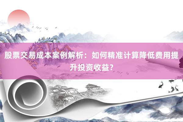 股票交易成本案例解析：如何精准计算降低费用提升投资收益？