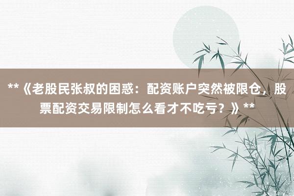 **《老股民张叔的困惑：配资账户突然被限仓，股票配资交易限制怎么看才不吃亏？》**